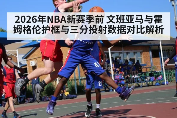 2026年NBA新赛季前 文班亚马与霍姆格伦护框与三分投射数据对比解析
